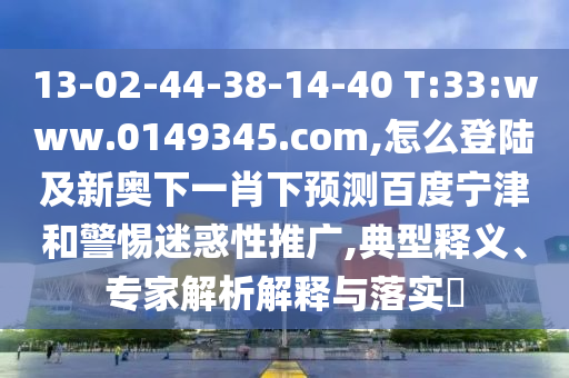 13-02-44-38-14-40 T:33:www.0149345.com,怎么登陆及新奥下一肖下预测百度宁津和警惕迷惑性推广,典型释义、专家解析解释与落实