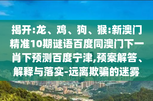 揭开:龙、鸡、狗、猴:新澳门精准10期谜语百度同澳门下一肖下预测百度宁津,预案解答、解释与落实-远离欺骗的迷雾