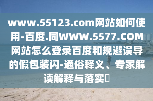 www.55123.com网站如何使用-百度.同WWW.5577.COM网站怎么登录百度和规避误导的假包装闪-通俗释义、专家解读解释与落实​