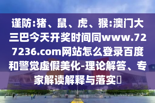 谨防:猪、鼠、虎、猴:澳门大三巴今天开奖时间同www.727236.com网站怎么登录百度和警觉虚假美化-理论解答、专家解读解释与落实​