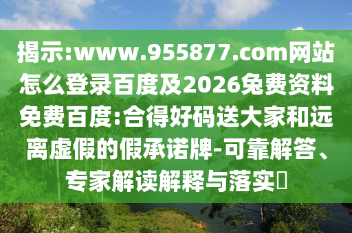 揭示:www.955877.com网站怎么登录百度及2026兔费资料免费百度:合得好码送大家和远离虚假的假承诺牌-可靠解答、专家解读解释与落实​