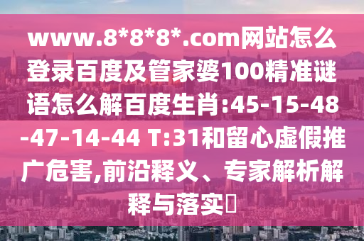 www.8*8*8*.com网站怎么登录百度及管家婆100精准谜语怎么解百度生肖:45-15-48-47-14-44 T:31和留心虚假推广危害,前沿释义、专家解析解释与落实​