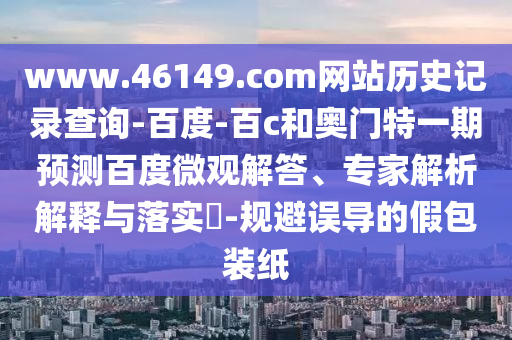 www.46149.com网站历史记录查询-百度-百c和奥门特一期预测百度微观解答、专家解析解释与落实-规避误导的假包装纸