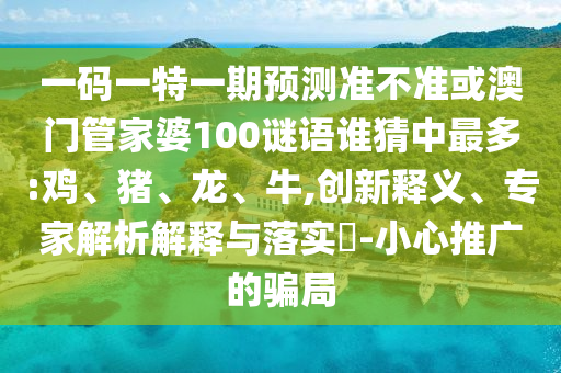 一码一特一期预测准不准或澳门管家婆100谜语谁猜中最多:鸡、猪、龙、牛,创新释义、专家解析解释与落实-小心推广的骗局