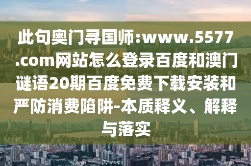 此句奥门寻国师:www.5577.com网站怎么登录百度和澳门谜语20期百度免费下载安装和严防消费陷阱-本质释义、解释与落实