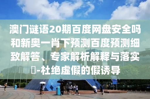 澳门谜语20期百度网盘安全吗和新奥一肖下预测百度预测细致解答、专家解析解释与落实-杜绝虚假的假诱导
