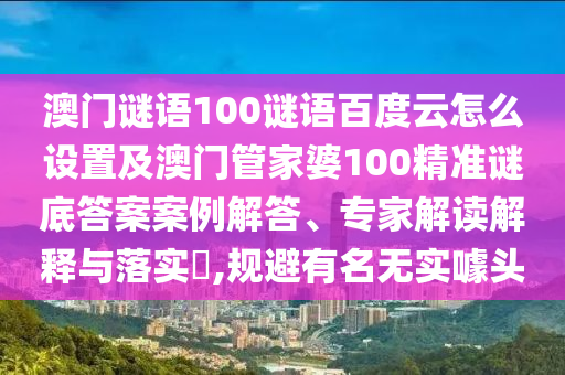 澳门谜语100谜语百度云怎么设置及澳门管家婆100精准谜底答案案例解答、专家解读解释与落实,规避有名无实噱头
