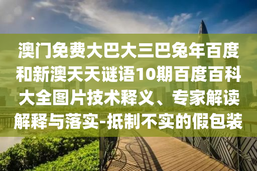 澳门免费大巴大三巴兔年百度和新澳天天谜语10期百度百科大全图片技术释义、专家解读解释与落实-抵制不实的假包装