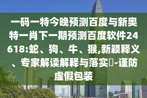 一码一特今晚预测百度与新奥特一肖下一期预测百度软件24618:蛇、狗、牛、猴,新颖释义、专家解读解释与落实-谨防虚假包装