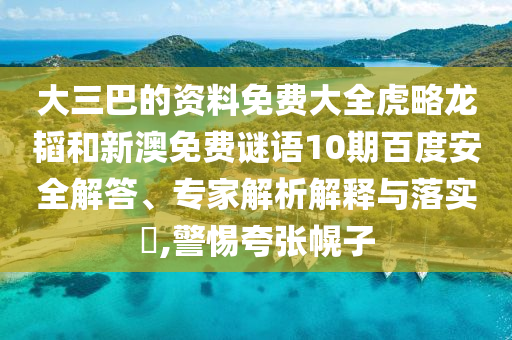 大三巴的资料免费大全虎略龙韬和新澳免费谜语10期百度安全解答、专家解析解释与落实,警惕夸张幌子