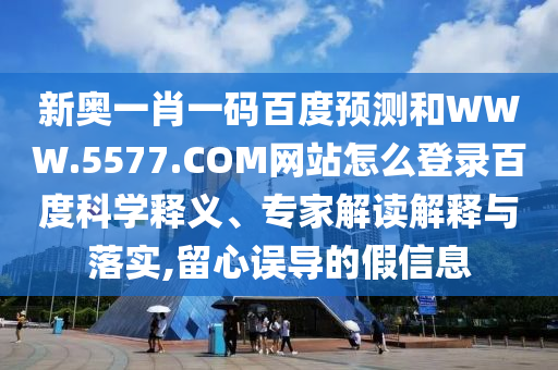 新奥一肖一码百度预测和WWW.5577.COM网站怎么登录百度科学释义、专家解读解释与落实,留心误导的假信息