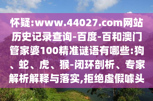 怀疑:www.44027.com网站历史记录查询-百度-百和澳门管家婆100精准谜语有哪些:狗、蛇、虎、猴-闭环剖析、专家解析解释与落实,拒绝虚假噱头