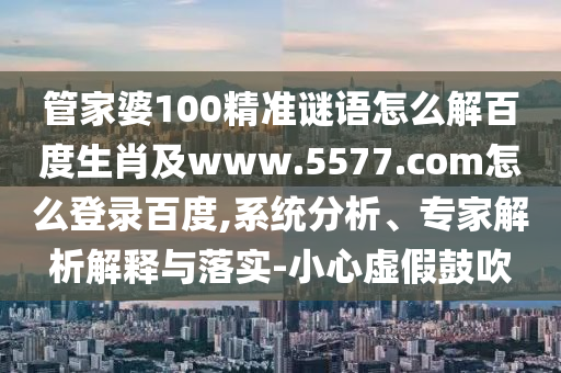 管家婆100精准谜语怎么解百度生肖及www.5577.com怎么登录百度,系统分析、专家解析解释与落实-小心虚假鼓吹