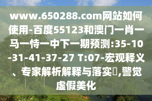 www.650288.com网站如何使用-百度55123和澳门一肖一马一恃一中下一期预测:35-10-31-41-37-27 T:07-宏观释义、专家解析解释与落实,警觉虚假美化