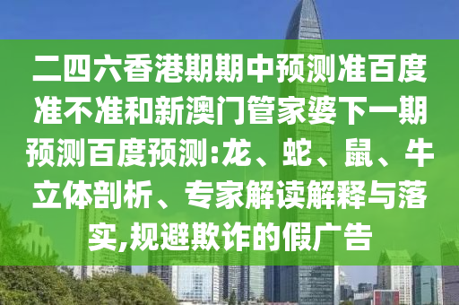 二四六香港期期中预测准百度准不准和新澳门管家婆下一期预测百度预测:龙、蛇、鼠、牛立体剖析、专家解读解释与落实,规避欺诈的假广告