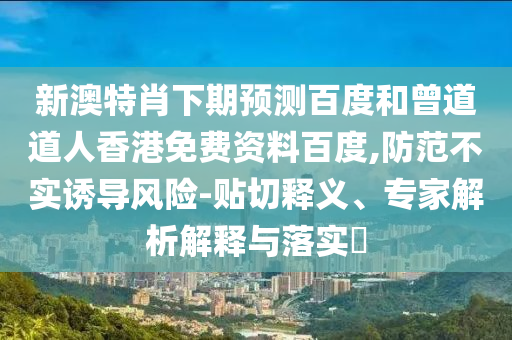 新澳特肖下期预测百度和曾道道人香港免费资料百度,防范不实诱导风险-贴切释义、专家解析解释与落实​