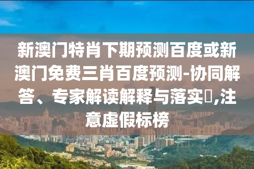 新澳门特肖下期预测百度或新澳门免费三肖百度预测-协同解答、专家解读解释与落实,注意虚假标榜