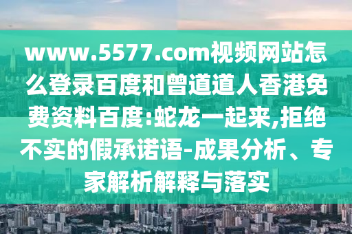 www.5577.com视频网站怎么登录百度和曾道道人香港免费资料百度:蛇龙一起来,拒绝不实的假承诺语-成果分析、专家解析解释与落实