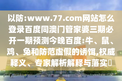 以防:www.77.com网站怎么登录百度同澳门管家婆三期必开一期预测今晚百度:牛、鼠、鸡、兔和防范虚假的诱饵,权威释义、专家解析解释与落实​