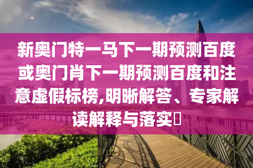 新奥门特一马下一期预测百度或奥门肖下一期预测百度和注意虚假标榜,明晰解答、专家解读解释与落实