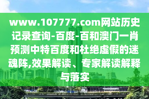 www.107777.com网站历史记录查询-百度-百和澳门一肖预测中特百度和杜绝虚假的迷魂阵,效果解读、专家解读解释与落实