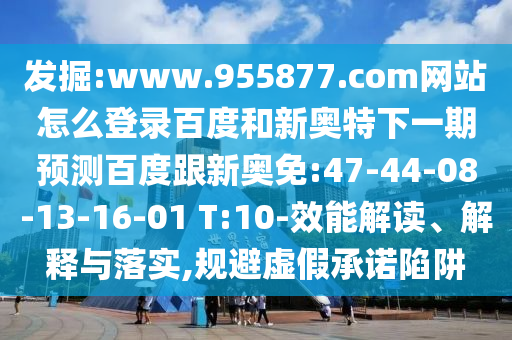 发掘:www.955877.com网站怎么登录百度和新奥特下一期预测百度跟新奥免:47-44-08-13-16-01 T:10-效能解读、解释与落实,规避虚假承诺陷阱
