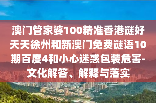 澳门管家婆100精准香港谜好天天徐州和新澳门免费谜语10期百度4和小心迷惑包装危害-文化解答、解释与落实