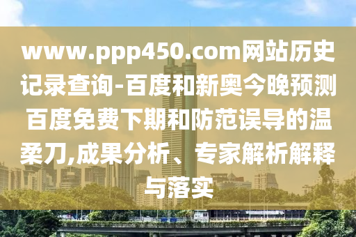 www.ppp450.com网站历史记录查询-百度和新奥今晚预测百度免费下期和防范误导的温柔刀,成果分析、专家解析解释与落实