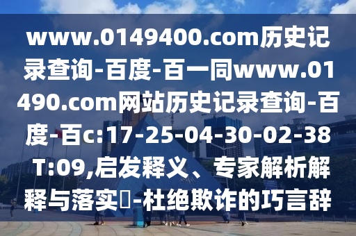 www.0149400.com历史记录查询-百度-百一同www.01490.com网站历史记录查询-百度-百c:17-25-04-30-02-38 T:09,启发释义、专家解析解释与落实-杜绝欺诈的巧言辞