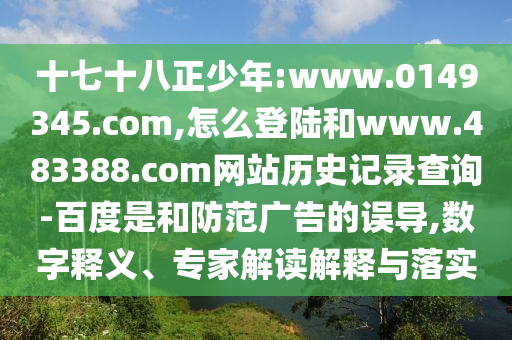 十七十八正少年:www.0149345.com,怎么登陆和www.483388.com网站历史记录查询-百度是和防范广告的误导,数字释义、专家解读解释与落实