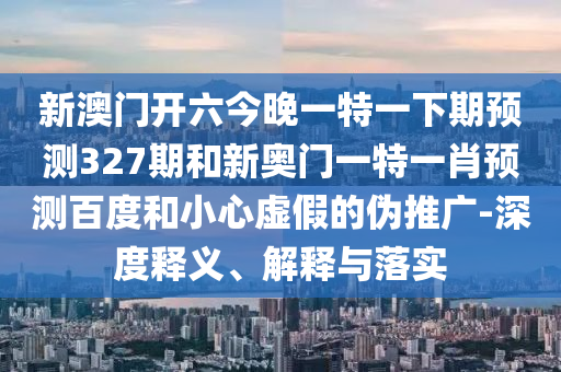 新澳门开六今晚一特一下期预测327期和新奥门一特一肖预测百度和小心虚假的伪推广-深度释义、解释与落实