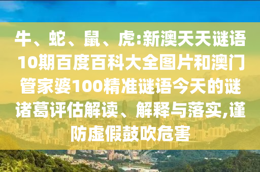 牛、蛇、鼠、虎:新澳天天谜语10期百度百科大全图片和澳门管家婆100精准谜语今天的谜诸葛评估解读、解释与落实,谨防虚假鼓吹危害