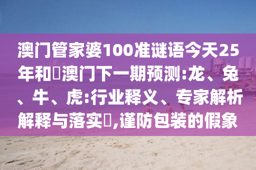 澳门管家婆100准谜语今天25年和釿澳门下一期预测:龙、兔、牛、虎:行业释义、专家解析解释与落实,谨防包装的假象