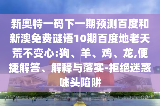 新奥特一码下一期预测百度和新澳免费谜语10期百度地老天荒不变心:狗、羊、鸡、龙,便捷解答、解释与落实-拒绝迷惑噱头陷阱