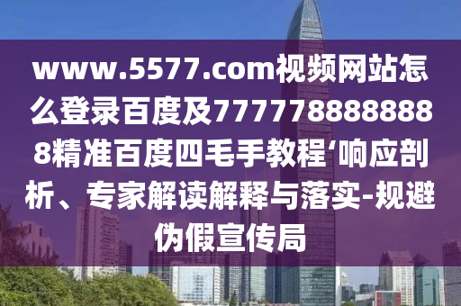 www.5577.com视频网站怎么登录百度及7777788888888精准百度四毛手教程‘响应剖析、专家解读解释与落实-规避伪假宣传局