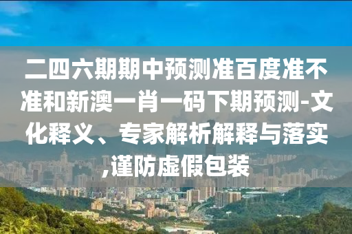 二四六期期中预测准百度准不准和新澳一肖一码下期预测-文化释义、专家解析解释与落实,谨防虚假包装