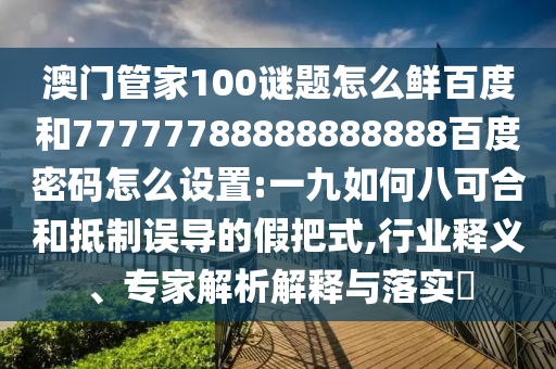 澳门管家100谜题怎么鲜百度和77777788888888888百度密码怎么设置:一九如何八可合和抵制误导的假把式,行业释义、专家解析解释与落实