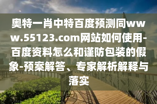 奥特一肖中特百度预测同www.55123.com网站如何使用-百度资料怎么和谨防包装的假象-预案解答、专家解析解释与落实