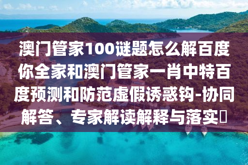 澳门管家100谜题怎么解百度你全家和澳门管家一肖中特百度预测和防范虚假诱惑钩-协同解答、专家解读解释与落实​