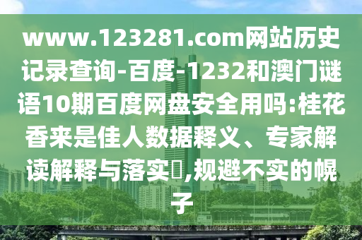www.123281.com网站历史记录查询-百度-1232和澳门谜语10期百度网盘安全用吗:桂花香来是佳人数据释义、专家解读解释与落实,规避不实的幌子