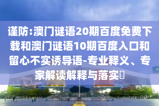 谨防:澳门谜语20期百度免费下载和澳门谜语10期百度入口和留心不实诱导语-专业释义、专家解读解释与落实