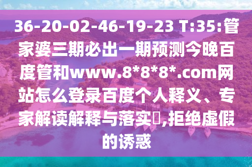 36-20-02-46-19-23 T:35:管家婆三期必出一期预测今晚百度管和www.8*8*8*.com网站怎么登录百度个人释义、专家解读解释与落实​,拒绝虚假的诱惑