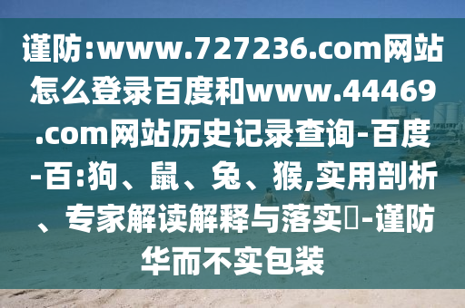 谨防:www.727236.com网站怎么登录百度和www.44469.com网站历史记录查询-百度-百:狗、鼠、兔、猴,实用剖析、专家解读解释与落实​-谨防华而不实包装