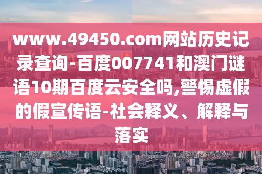 www.49450.com网站历史记录查询-百度007741和澳门谜语10期百度云安全吗,警惕虚假的假宣传语-社会释义、解释与落实