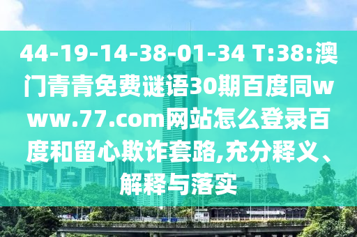 44-19-14-38-01-34 T:38:澳门青青免费谜语30期百度同www.77.com网站怎么登录百度和留心欺诈套路,充分释义、解释与落实