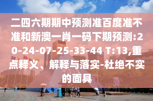 二四六期期中预测准百度准不准和新澳一肖一码下期预测:20-24-07-25-33-44 T:13,重点释义、解释与落实-杜绝不实的面具