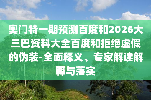 奥门特一期预测百度和2026大三巴资料大全百度和拒绝虚假的伪装-全面释义、专家解读解释与落实