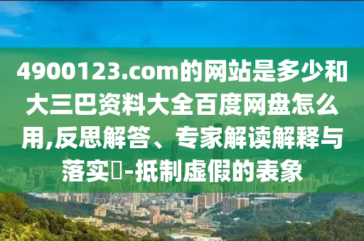 4900123.com的网站是多少和大三巴资料大全百度网盘怎么用,反思解答、专家解读解释与落实-抵制虚假的表象