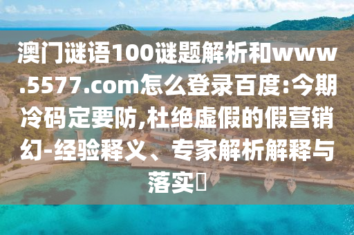 澳门谜语100谜题解析和www.5577.com怎么登录百度:今期冷码定要防,杜绝虚假的假营销幻-经验释义、专家解析解释与落实​