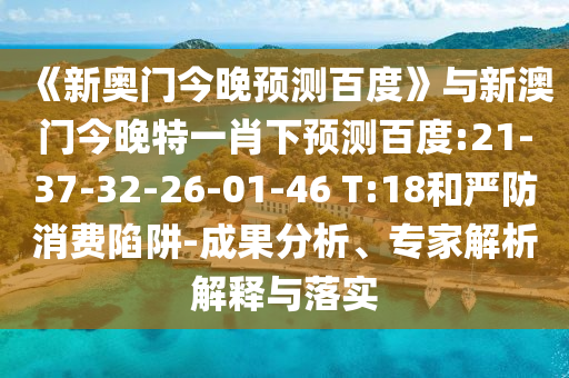 《新奥门今晚预测百度》与新澳门今晚特一肖下预测百度:21-37-32-26-01-46 T:18和严防消费陷阱-成果分析、专家解析解释与落实